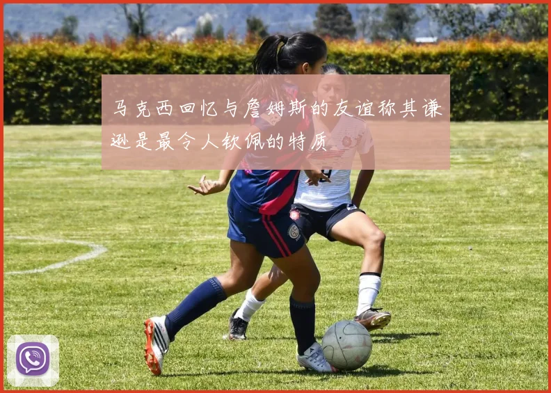 马克西回忆与詹姆斯的友谊称其谦逊是最令人钦佩的特质