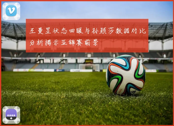 王曼昱状态回暖与孙颖莎数据对比分析揭示亚锦赛前景