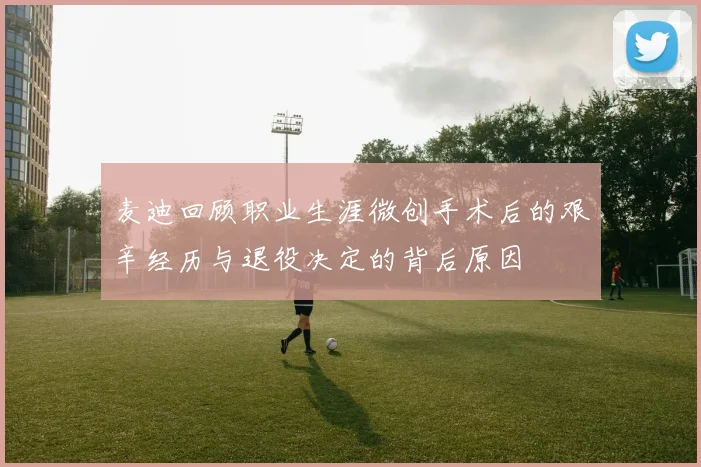 麦迪回顾职业生涯微创手术后的艰辛经历与退役决定的背后原因