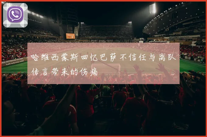 哈维西蒙斯回忆巴萨不信任与离队传言带来的伤痛