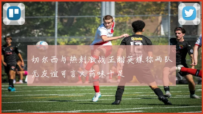 切尔西与热刺激战正酣英媒称两队无友谊可言火药味十足